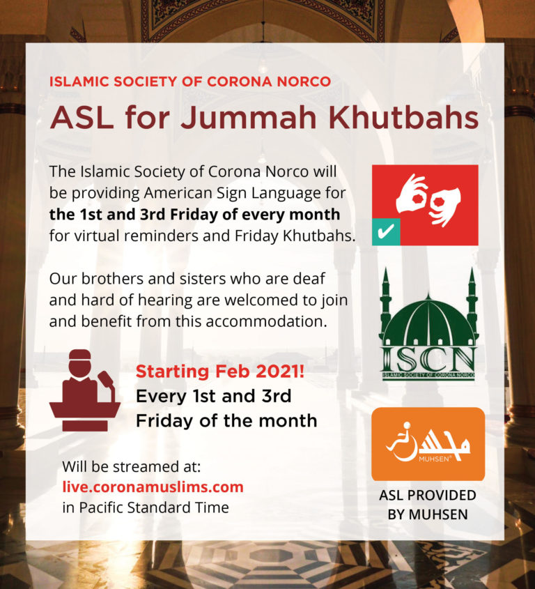 Masjid background with white text box on top. At the top is rext that reads Islamic Society of Corona Norco. Below is maroon text that reads ASL for Jummah Khutbahs. Below is black text that reads The Islamic Society of Corona Norco will be providing American Sign Language for the 1st and 3rd Friday of every month for virtual reminders and Friday Khutbahs. Our brothers and sisters who are deaf and hard of hearing are welcomed to join and benefit from this accommodation. Starting Feb 2021! Every 1st and 3rd Friday of the month. Will be streamed at live.coronamuslims.com in Pacific Standard Time. To the left are three imaged. At the top left is a read square with a white interpreting icon. Beneath is a green ISCN logo. Below is an orange box with a white muhsen logo and text that reads ASL provided by MUHSEN