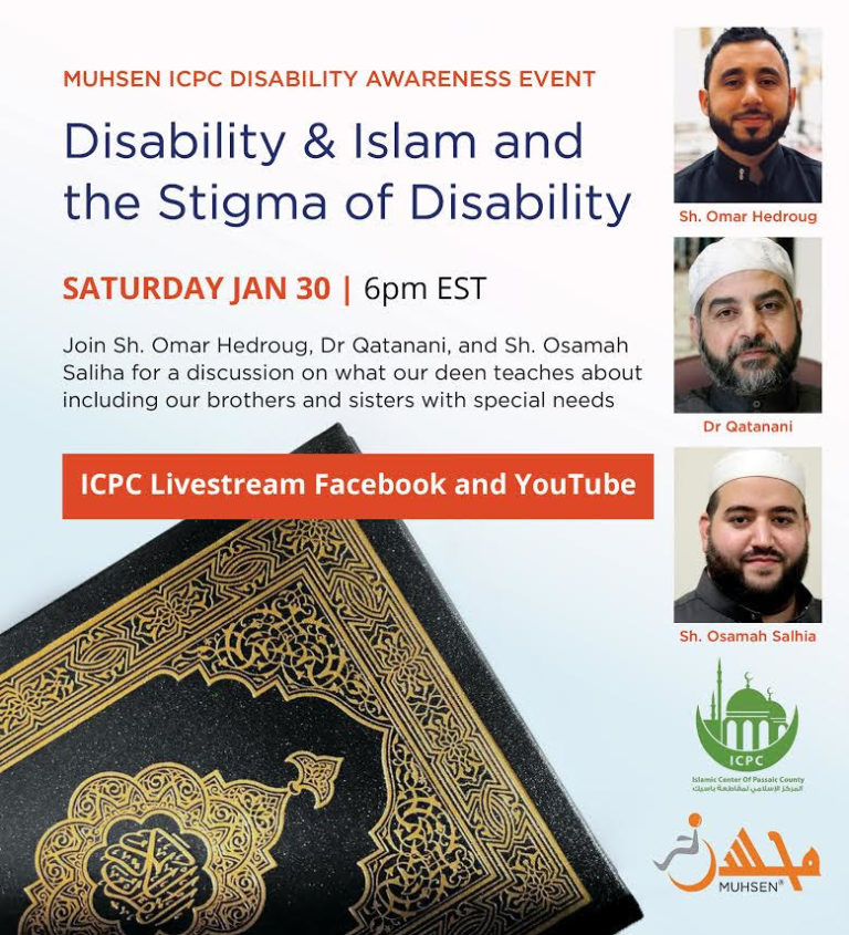 White Background. At the top left is text that reads MUHSEN ICPC Disability Awareness Event. Disability & Islam and the Stigma of Disability. Saturday Jan 30 6pm EST. Join Sheikh Omar Hedroug, Dr. Qatanani, and Sheikh Osamah Saliha for a discussion on what our deen teaches about including out brothers and sisters with special needs. Below is an orange text box that reads ICPC Livestream Facebook and Youtube. At the bottom left is a quran. At the top right is a picture of Sheikh Omar Hedroug. Below is a picture of Dr Qatanani. Below is a picture of Sheikh Osamah Saliha. Below is a green ICPC logo. Beneath is an orange MUHSEN logo.