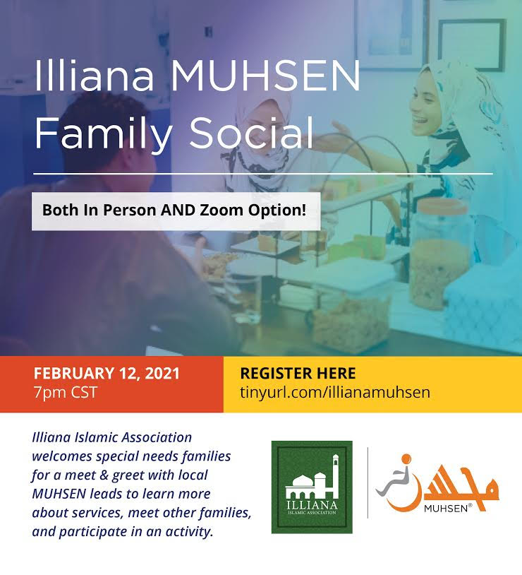 Background of three muslims talking. On top is white text that reads Illiana MUHSEN Family Social. Beneath is a white line. Beneath is a white text box that reads Both In Person AND Zoom Option! At the middle left is an orange text box that reads February 12 2021 7pm CST. In the middle right is a yellow text box that reads REGISTER HERE tinyurl.com/illianamuhsen. At the bottom left is text that reads Illiana Islamic Association welcomes special needs families for a meet and greet with local MUHSEN leads to learn more about services, meet other families, and participate in an activity. At the bottom right is the muhsen logo. To the left is a green Illiana Islamic Association logo.
