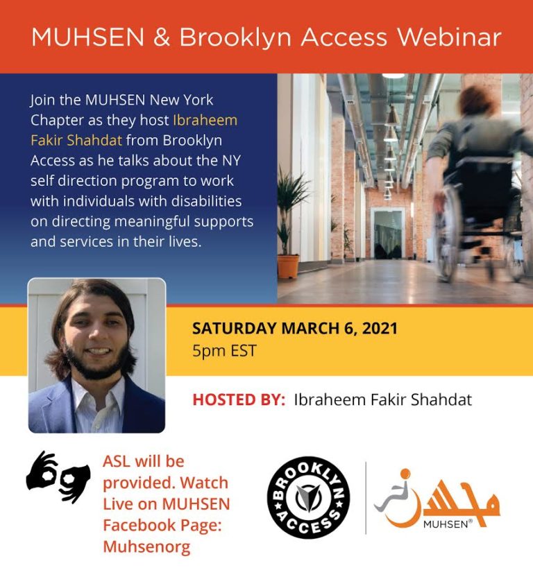 At the top is an orange text box that reads MUHSEN and Brooklyn Access Webinar. Below is a blue textbox. To the left is text that reads Join the MUHSEN New York Chapter as they host Ibraheem Fakir Shahdat from Brooklyn Access as he talks about the NY self direction program to work with individuals with disabilities on directing meaningful supports and services in their lives. To the right of the text box is a picture of a boy wheeling his wheelchair. Below is a yellow text box with a picture of Ibraheem Fakir Shahdat. To the left is text that says Saturday March 6 2021 5pm EST. Below is a white textbox that reads Hosted by Ibraheem Fakir Shahdat. At the bottom left there is an interpreting symbol with text that reads ASL will be provided. Watch live on MUHSEN Facebook page: Muhsenorg. To the right is a black brooklyn access logo and an orange muhsen logo