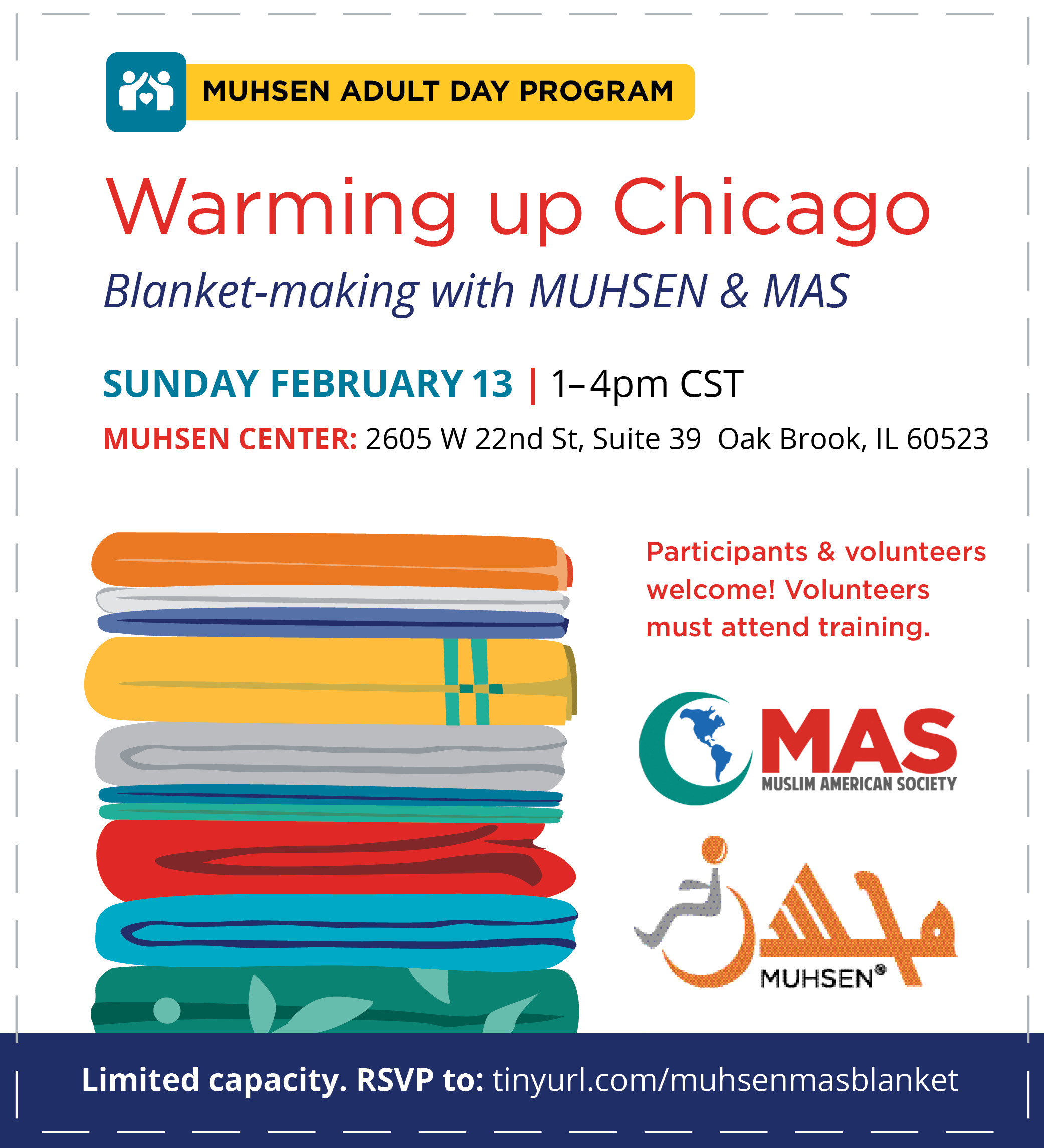 Text Reads MUHSEN Adult Day Program Warming up Chicago. Blanket-making with MUHSEN and MAS. Sunday February 13 1-4pm. Muhsen Center 2605 W 22nd St, Suite 39 Oak Brook IL 60523. Beneath to the left is a cartoon image of a stack of blankets. To the right is text that reads Participants and volunteers welcome! Volunteers must attend training. Beneath is a MAS logo and a Muhsen logo. At the bottom is a blue text box that reads Limited capacity. RSVP to tinyurl.com/muhsenmasblanket