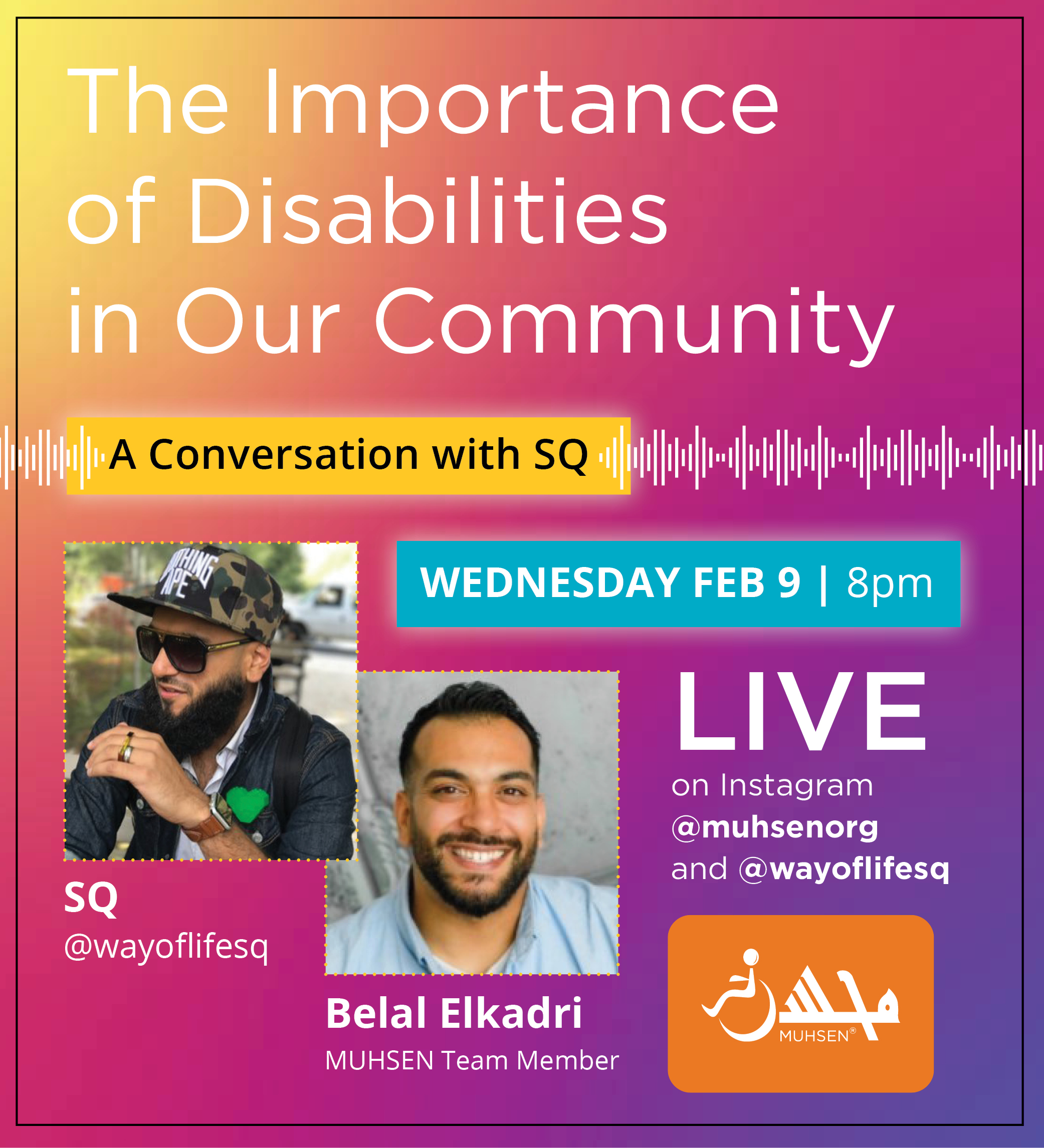 Purple pink and yellow gradient background. In white text reads the The Importance of Disabilities in Our Community. Beneath in a yellow textbox reads A Conversation with SQ. Below is a blue textbox reading Wednesday February 9th at 8pm. Beneath to the left is an image of SQ @wayoflifesq and an image of Belal Elkadri, Muhsen team member. To the right is text that reads LIVE on instagram @muhsenorg and @wayoflifesq . At the bottom right corner is an orange Muhsen logo