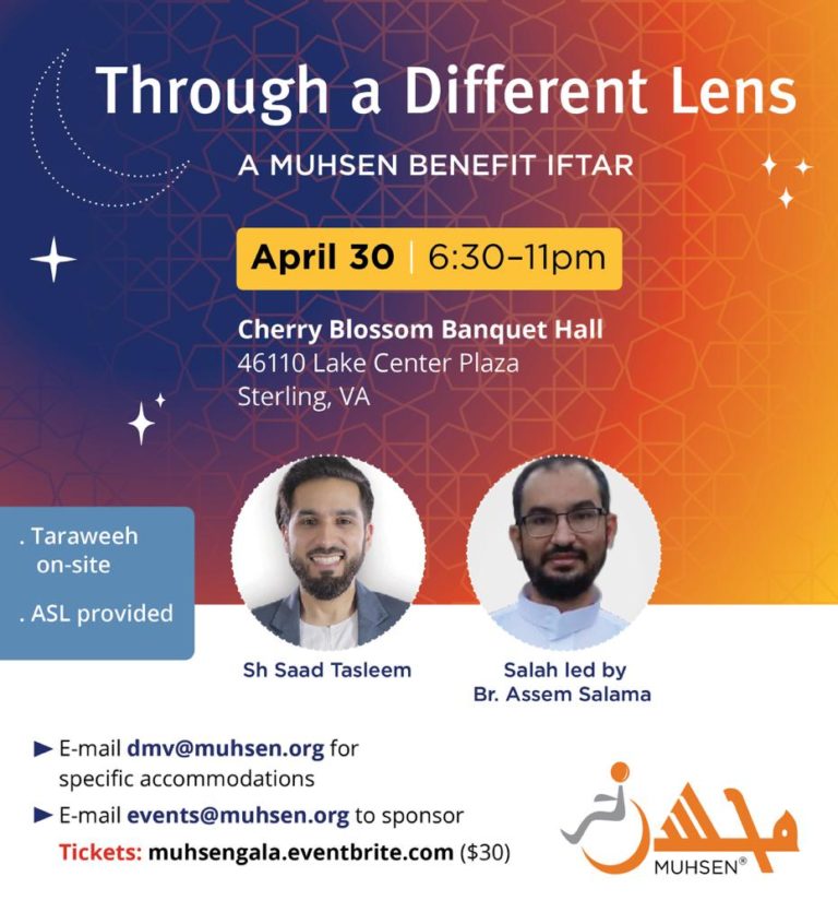 Through a Different Lens: A DMV MUHSEN Benefit Iftar. Join the DMV community with Shaykh Saad on Saturday, April 30th on 6:30-11pm at Cherry Blossom Banquet: 46110 Lake Center Plaza Sterling, VA. Tickets are on sale at muhsengala.eventbrite.com. ASL is provided. Taraweeh will be on site with Br. Assem Salama. Interested in sponsoring? Email events@muhsen.org