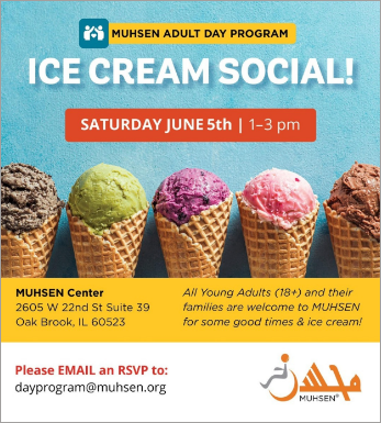 Text reads Muhsen adult day program ice cream social saturday june 5th 1-3pm. beneath is a picture of 5 ice cream cones. text reads mushen center 2605 w 22nd st suite 39 oak brook il 60523. all young adults 18+ and their families are welcome to muhsen for some good times and icecream! Please email an rsvp to dayprogram@muhsen.org. in the corner is an orange muhsen logo