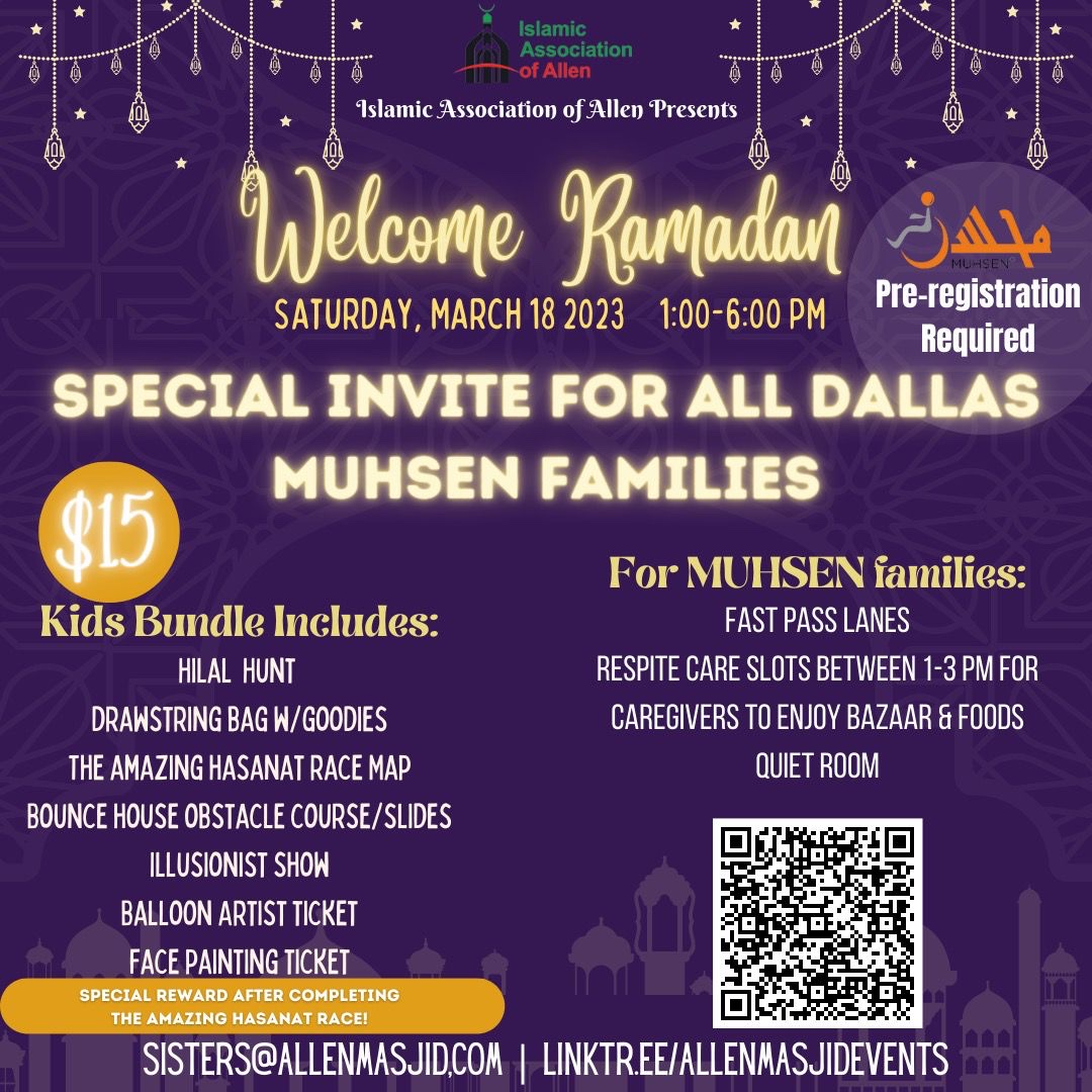 Text reads Islamic Association of Allen Presents Welcome Ramadan, Saturday March 18 1 to 6PM. Special Invite for all dallas mushen families. Muhsen preregistration required, $15. Kids Bundle includes hilal hunt, drawstring bag and goodies, the amazing hasanat race map, bounce house obstacle course, illusionist show, balloon artist ticket, face painting ticket. For Muhsen families: fast pass lanes, respite care slots between 1 and 3 pm for caregivers to enjoy bazaar and foods, quiet room. Sisters@allenmasjid.com. linktr.ee/allenmasjidevents
