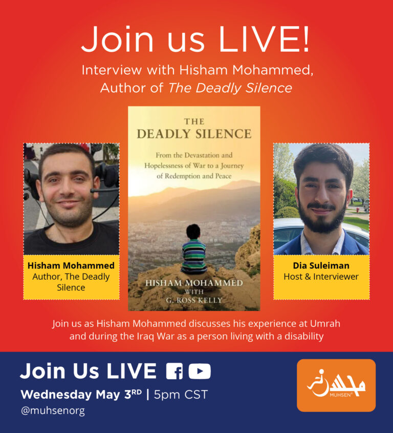 Text reads Join us LIVE Interview with Hisham Mohammed Author of the Deadly Silence. Beneath in the middle in an image of the book the deadly silence. to the left is an image of Hisham Mohammed, Author, The Deadly Silence. To the right is an image of Dia Suleiman, host and interviewer. Beneath text reads Join us as Hisham Mohammed discusses his experience at Umrah and during the iraq war as a person living with a disability. Beneath in a blue text box reads Join us LIVE facebook and youtube. Wednesday May 3rd 5PM CST. @Muhsenorg. To the right is a muhsen logo.