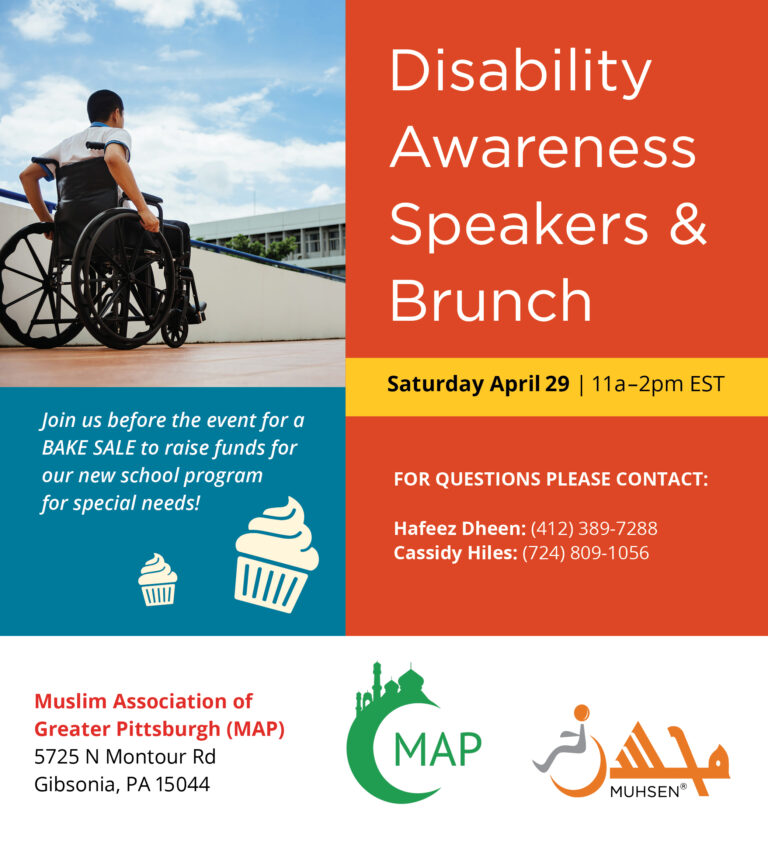 To the right is an image of a boy in a wheelchair. Beneath in the blue text box reads Join us before the event for a bake sale to raise funds for our new school program for special needs. To the right is an orange text box that reads disability awareness speakers and brunch. Saturday April 29th 11am-2pm est. For questions please contact hafeez dheen 4123897288. Cassidy hiles 7248091056. At the bottom is a white text box that reads Muslim Association of Greater Pittsburg (MAP_ 5725 N Montour Rd Gibsonia PA 15044. To the right is a MAP logo and a muhsen logo.