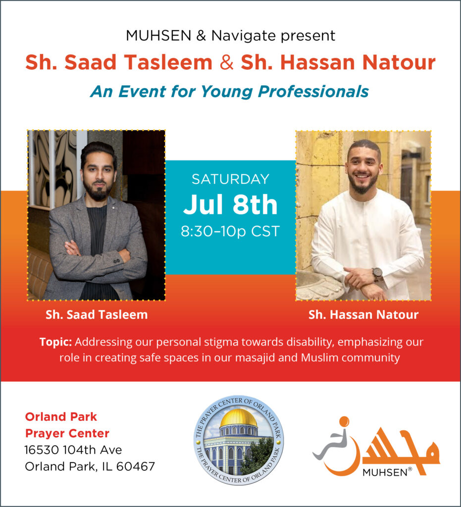 Muhsen & Navigate present Sheikh Saad Tasleem & Sheikh Hasan Natour. An event for young professionals. Saturday July 8th 8:30-10PM CST. Topic: Addressing out personal stigma towards disability, emphasizing out role in creating safe spaces in our masajid and Muslim community. Orland Park Prayer Center 16530 104th Ave, Orland Park IL 60467